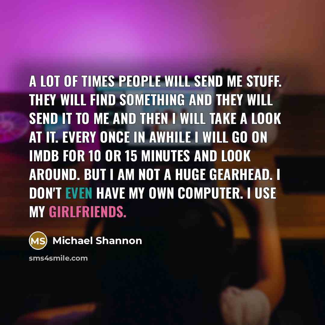 “A lot of times people will send me stuff. They will find something and they will send it to me and then I will take a look at it. Every once in awhile I will go on IMDB for 10 or 15 minutes and look around. But I am not a huge gearhead. I don't even have my own computer. I use my girlfriends.” quote by Michael Shannon