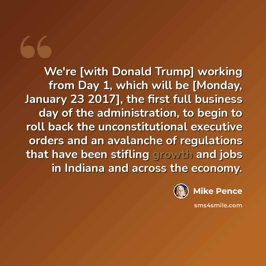 “We're [with Donald Trump] working from Day 1, which will be [Monday, January 23 2017], the first full business day of the administration, to begin to roll back the unconstitutional executive orders and an avalanche of regulations that have been stifling growth and jobs in Indiana and across the…” quote by Mike Pence