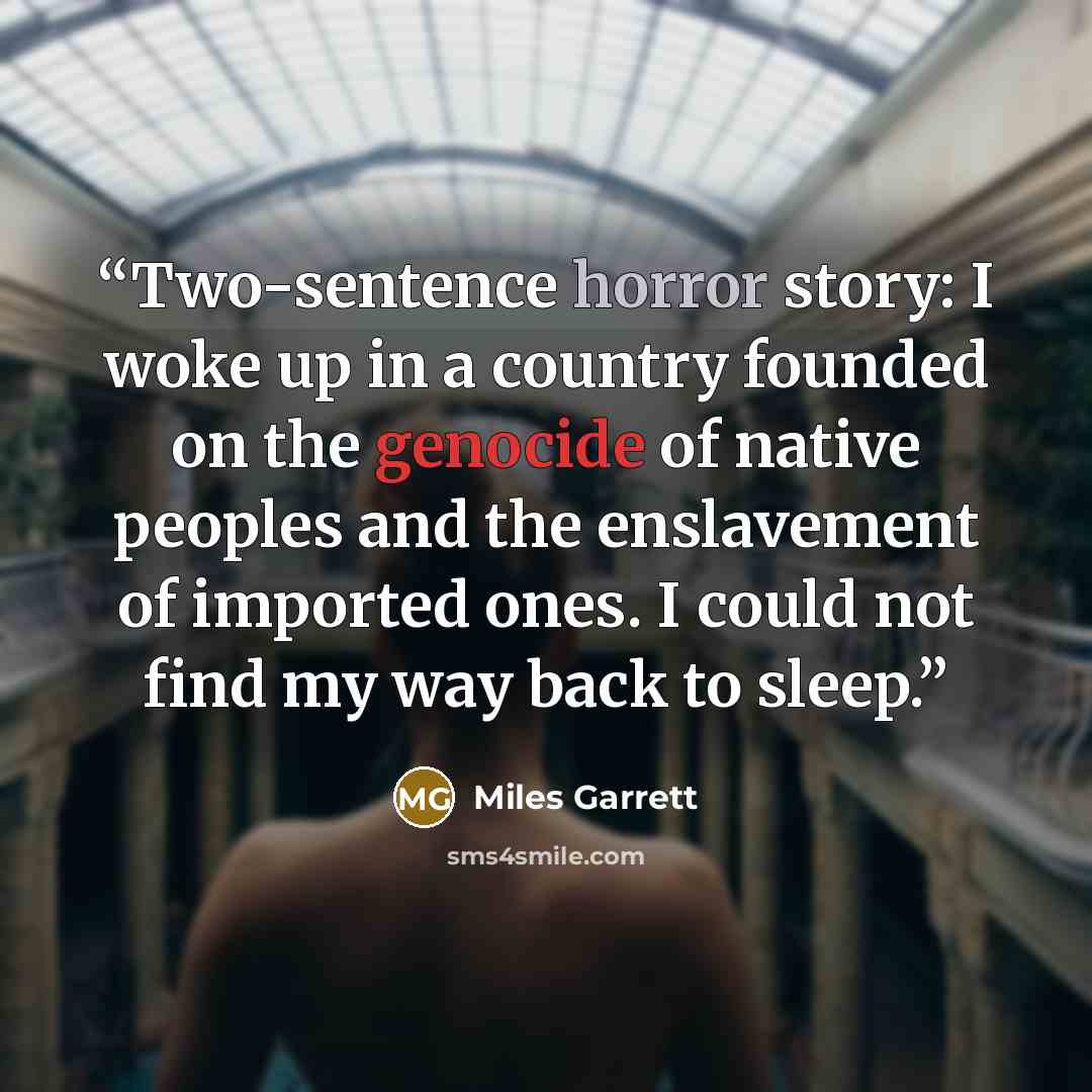 “Two-sentence horror story: I woke up in a country founded on the genocide of native peoples and the enslavement of imported ones. I could not find my way back to sleep.” quote by Miles Garrett