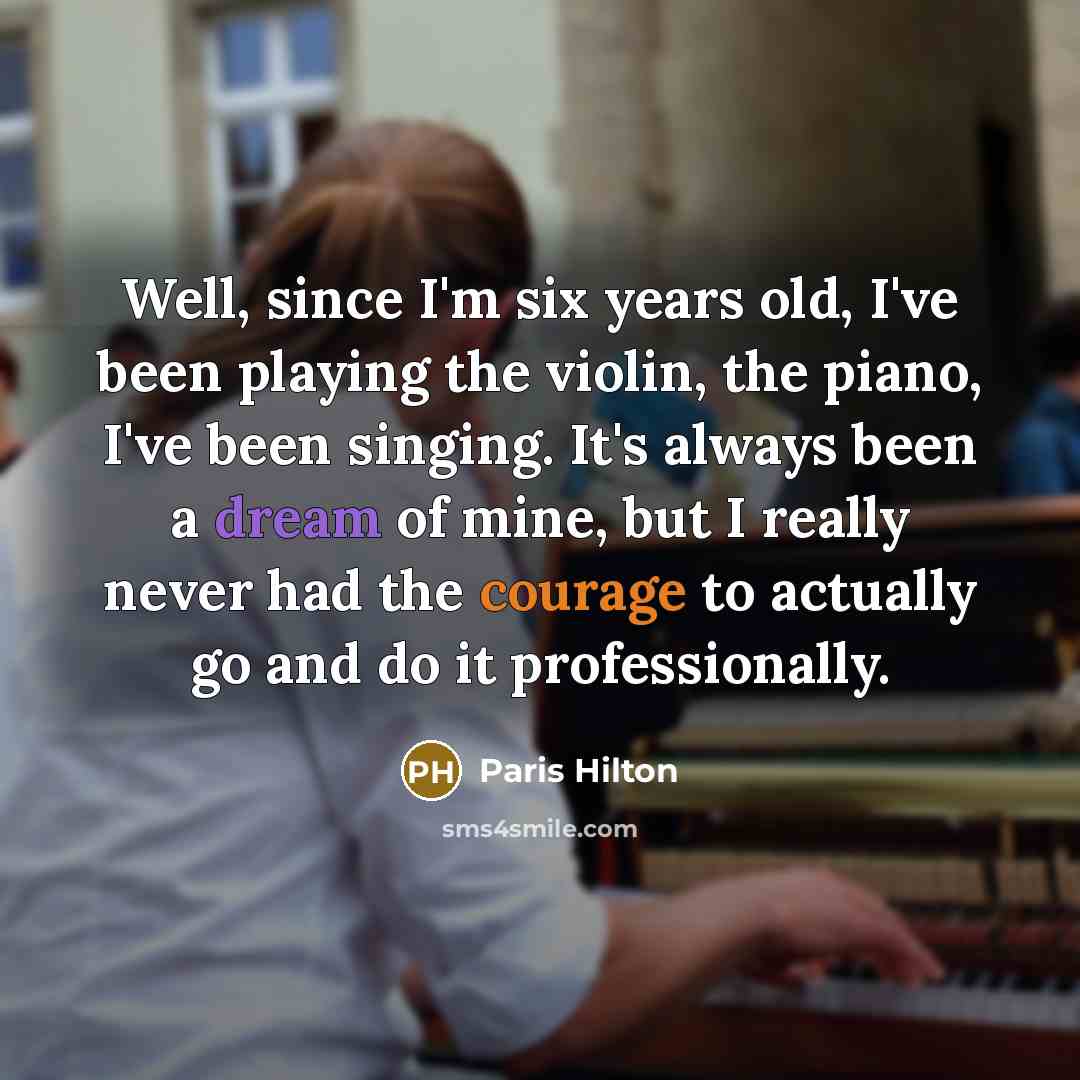 “Well, since I'm six years old, I've been playing the violin, the piano, I've been singing. It's always been a dream of mine, but I really never had the courage to actually go and do it professionally.” quote by Paris Hilton