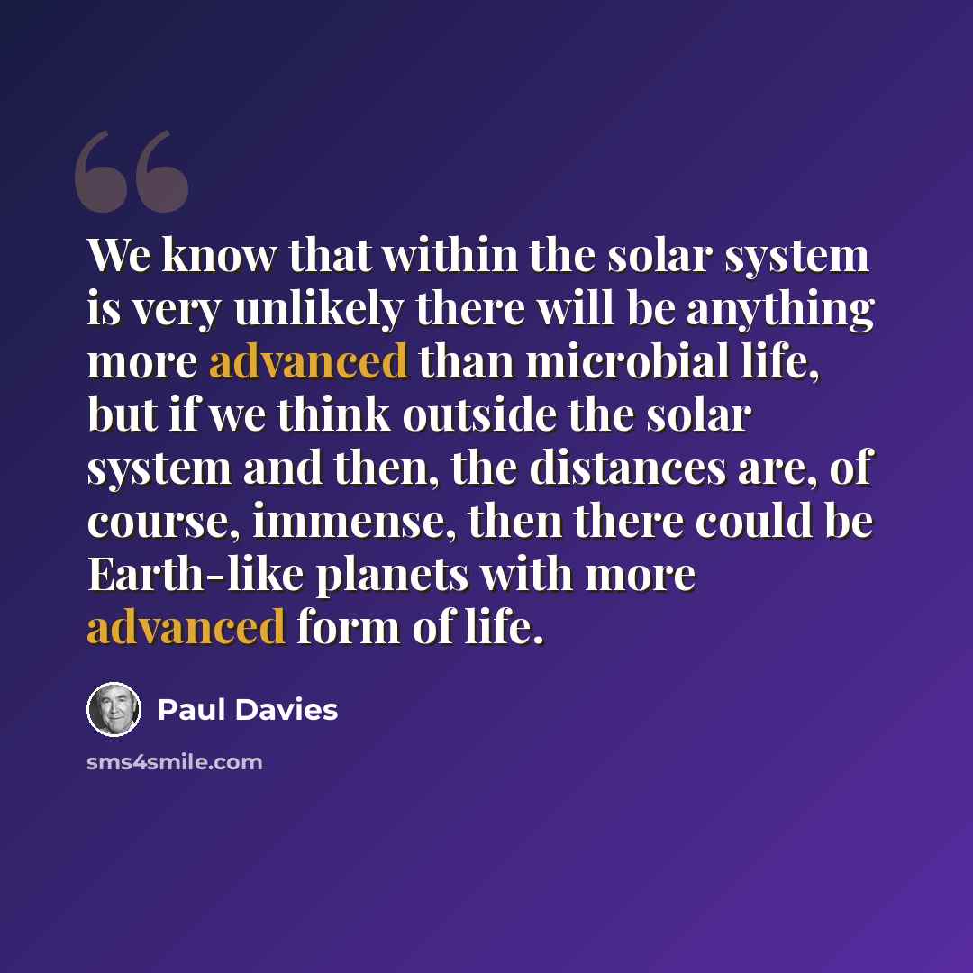“We know that within the solar system is very unlikely there will be anything more advanced than microbial life, but if we think outside the solar system and then, the distances are, of course, immense, then there could be Earth-like planets with more advanced form of life.” quote by Paul Davies