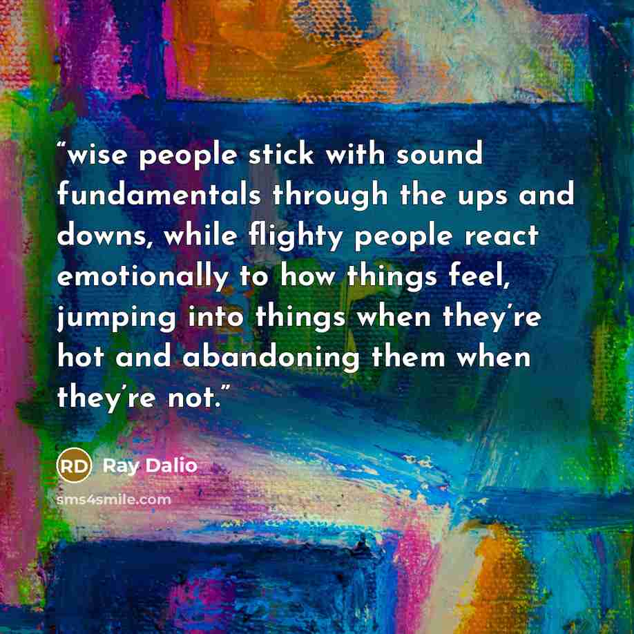 “wise people stick with sound fundamentals through the ups and downs, while flighty people react emotionally to how things feel, jumping into things when they’re hot and abandoning them when they’re not.” quote by Ray Dalio