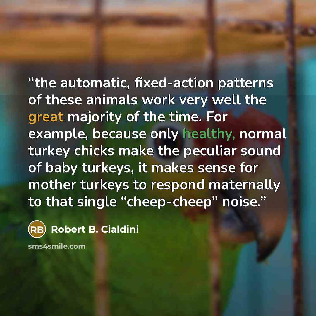 “the automatic, fixed-action patterns of these animals work very well the great majority of the time. For example, because only healthy, normal turkey chicks make the peculiar sound of baby turkeys, it makes sense for mother turkeys to respond maternally to that single “cheep-cheep” noise.” quote by Robert B. Cialdini