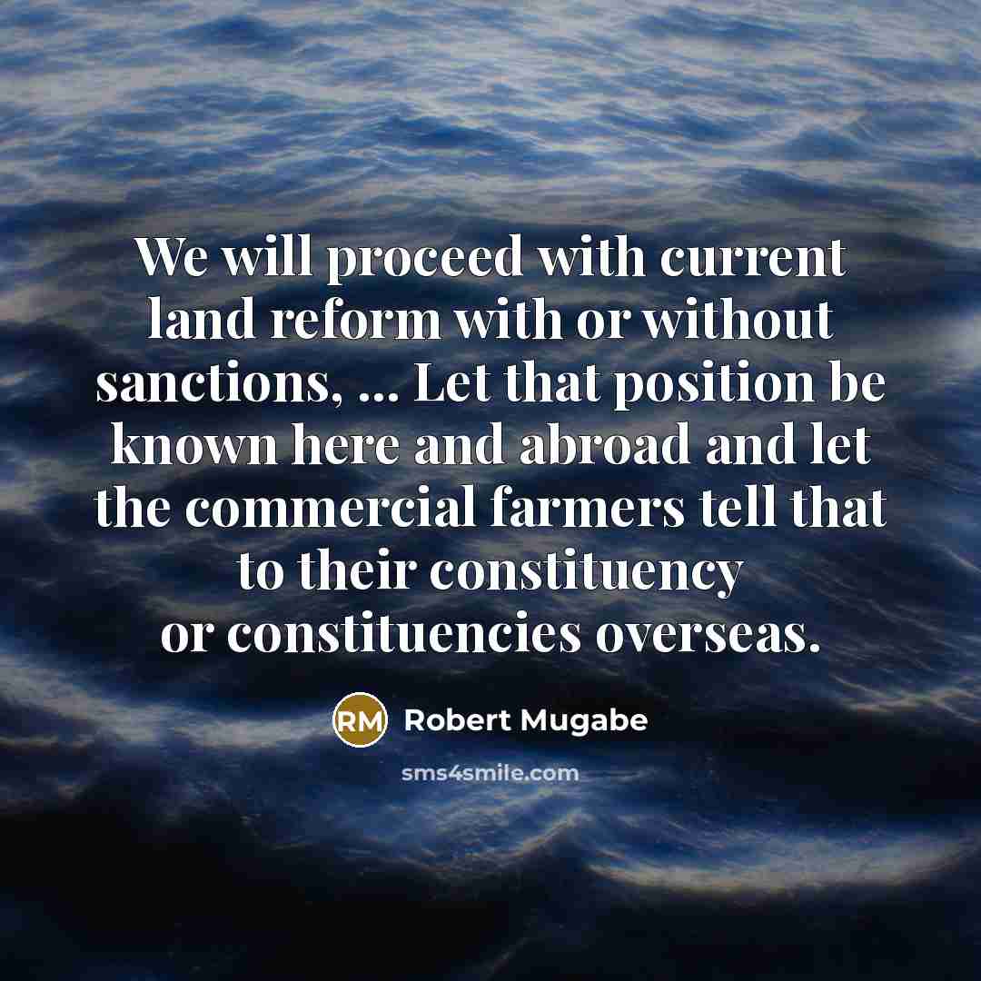 “We will proceed with current land reform with or without sanctions, ... Let that position be known here and abroad and let the commercial farmers tell that to their constituency or constituencies overseas.” quote by Robert Mugabe