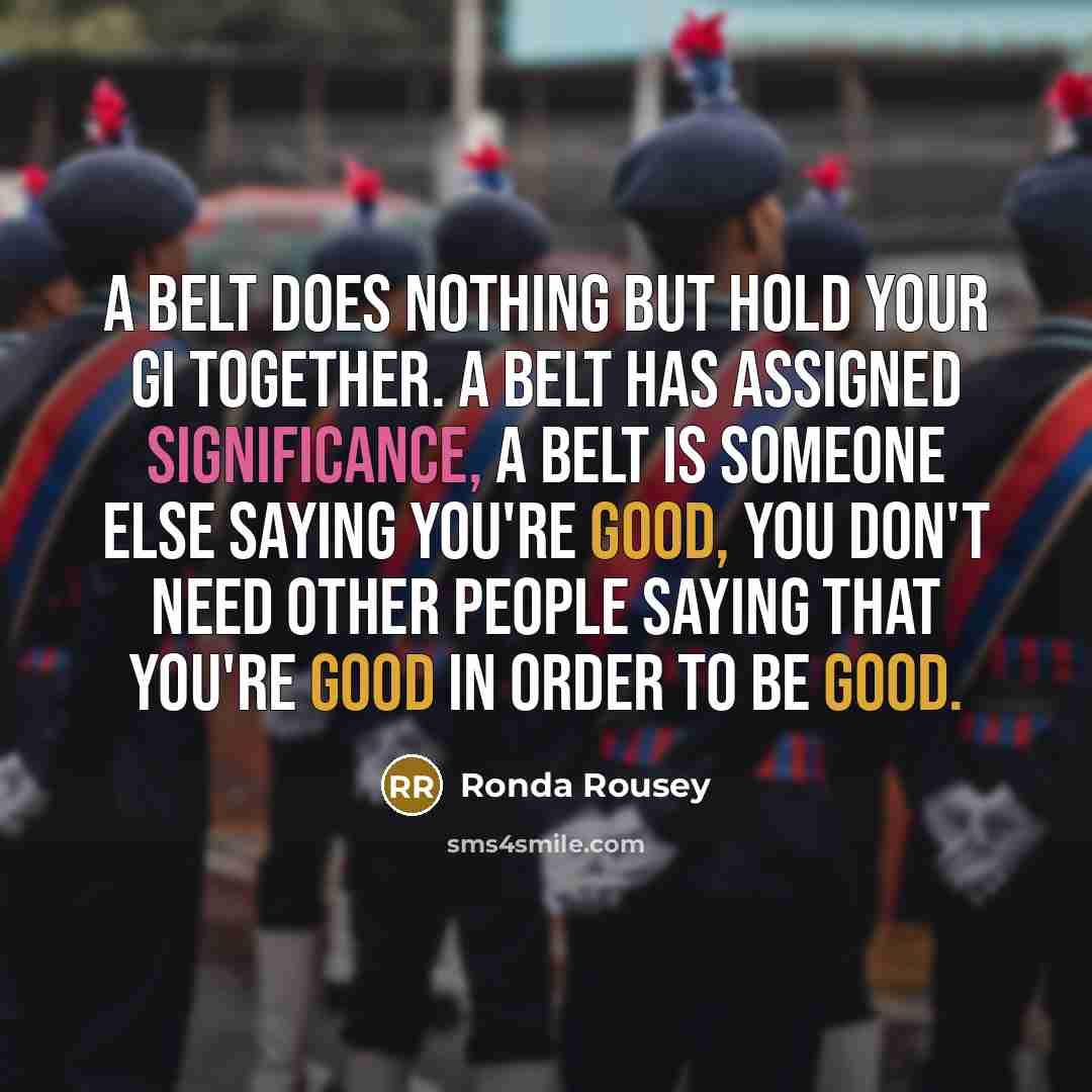 “A belt does nothing but hold your gi together. A belt has assigned significance, a belt is someone else saying you're good, you don't need other people saying that you're good in order to be good.” quote by Ronda Rousey