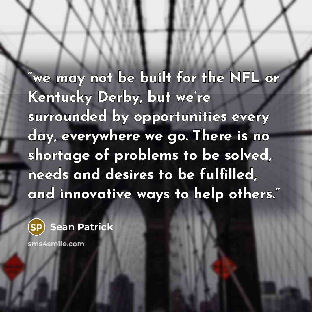 “we may not be built for the NFL or Kentucky Derby, but we’re surrounded by opportunities every day, everywhere we go. There is no shortage of problems to be solved, needs and desires to be fulfilled, and innovative ways to help others.” quote by Sean Patrick