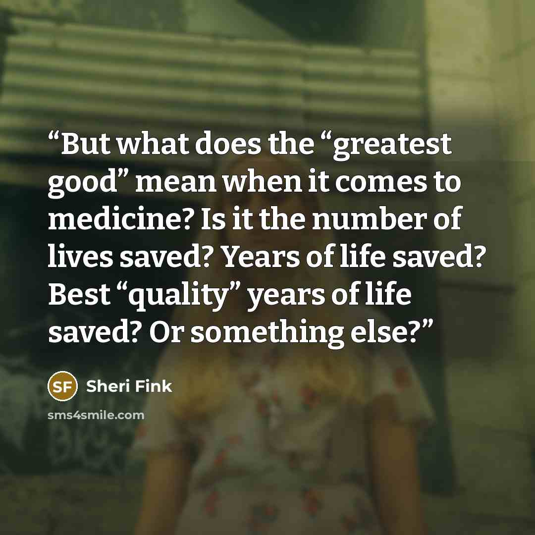 “But what does the “greatest good” mean when it comes to medicine? Is it the number of lives saved? Years of life saved? Best “quality” years of life saved? Or something else?” quote by Sheri Fink