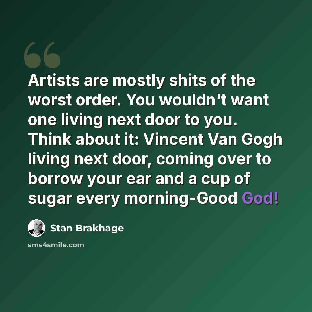 “Artists are mostly shits of the worst order. You wouldn't want one living next door to you. Think about it: Vincent Van Gogh living next door, coming over to borrow your ear and a cup of sugar every morning-Good God!” quote by Stan Brakhage