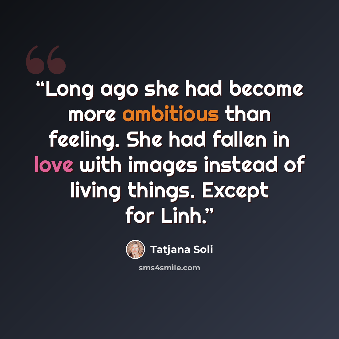 “Long ago she had become more ambitious than feeling. She had fallen in love with images instead of living things. Except for Linh.” quote by Tatjana Soli