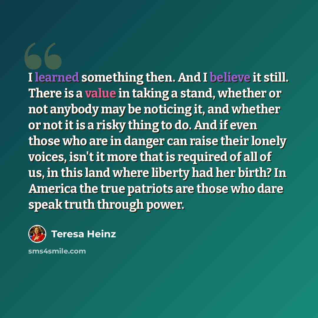 “I learned something then. And I believe it still. There is a value in taking a stand, whether or not anybody may be noticing it, and whether or not it is a risky thing to do. And if even those who are in danger can raise their lonely voices, isn't it more that is required of all of us, in this…” quote by Teresa Heinz