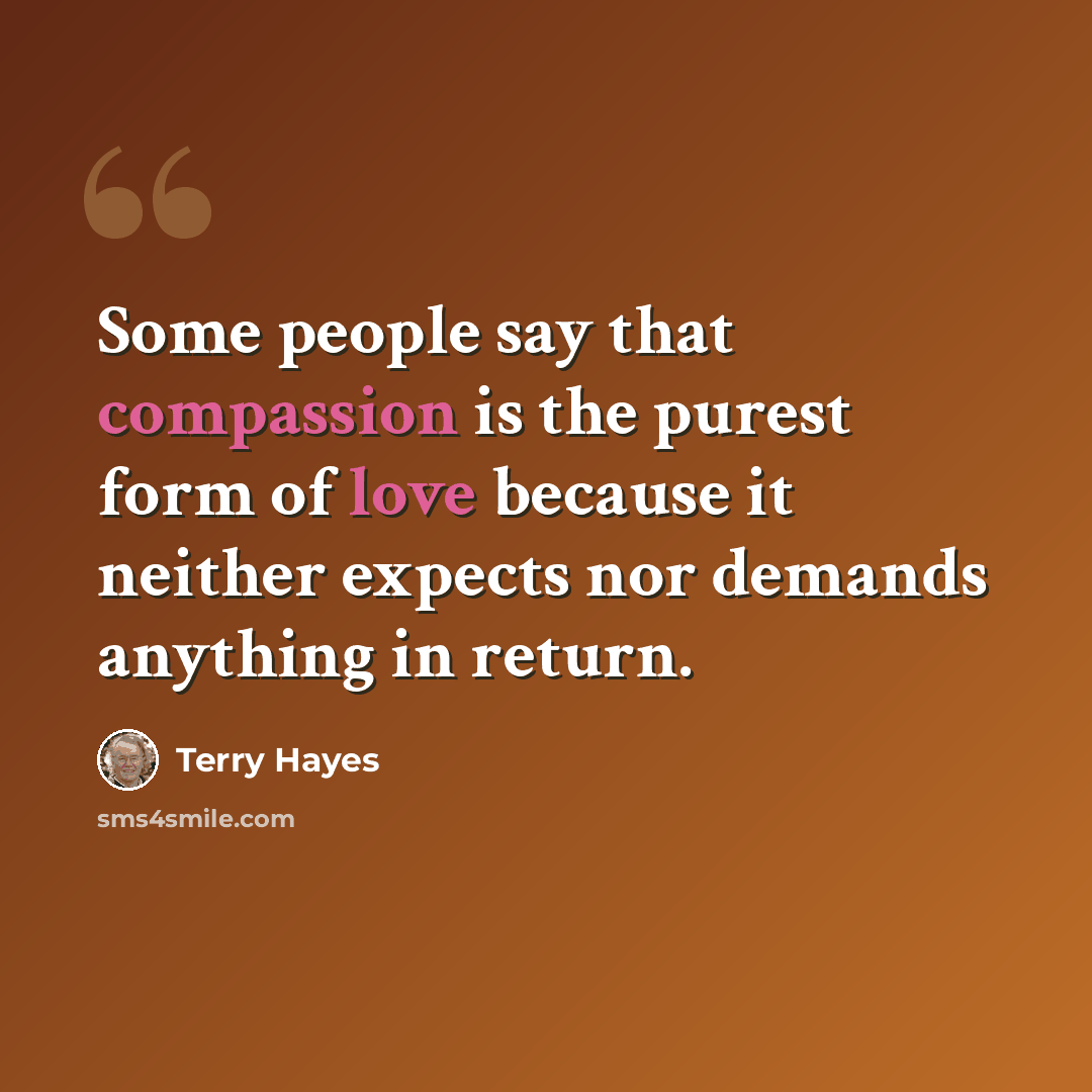 “Some people say that compassion is the purest form of love because it neither expects nor demands anything in return.” quote by Terry Hayes