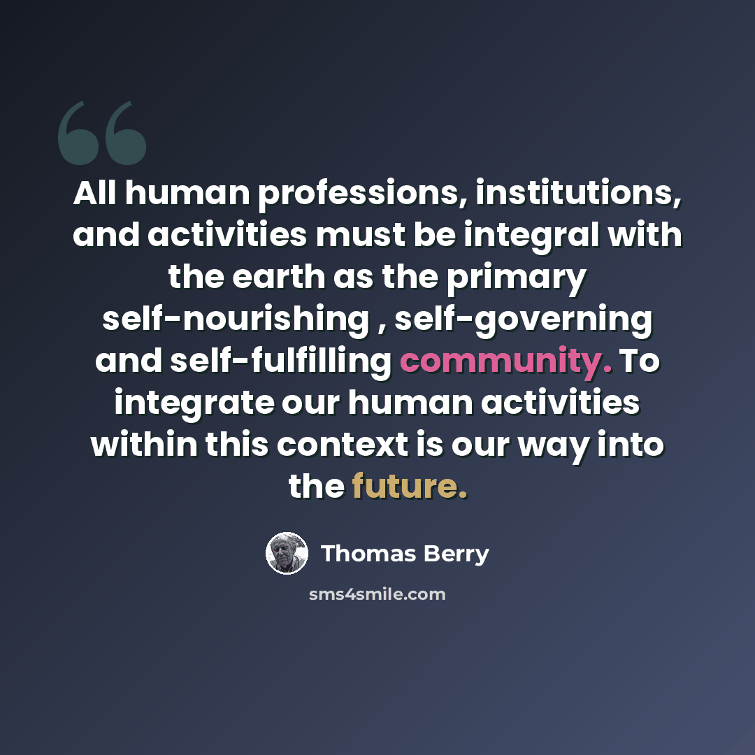 “All human professions, institutions, and activities must be integral with the earth as the primary self-nourishing , self-governing and self-fulfilling community. To integrate our human activities within this context is our way into the future.” quote by Thomas Berry