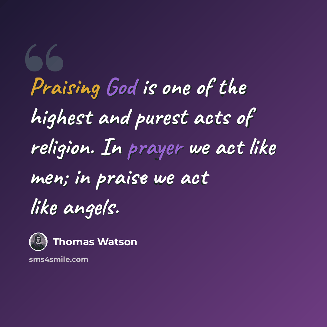 “Praising God is one of the highest and purest acts of religion. In prayer we act like men; in praise we act like angels.” quote by Thomas Watson