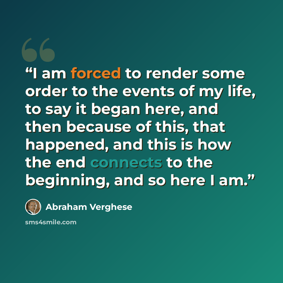 “I am forced to render some order to the events of my life, to say it began here, and then because of this, that happened, and this is how the end connects to the beginning, and so here I am.” quote by Abraham Verghese