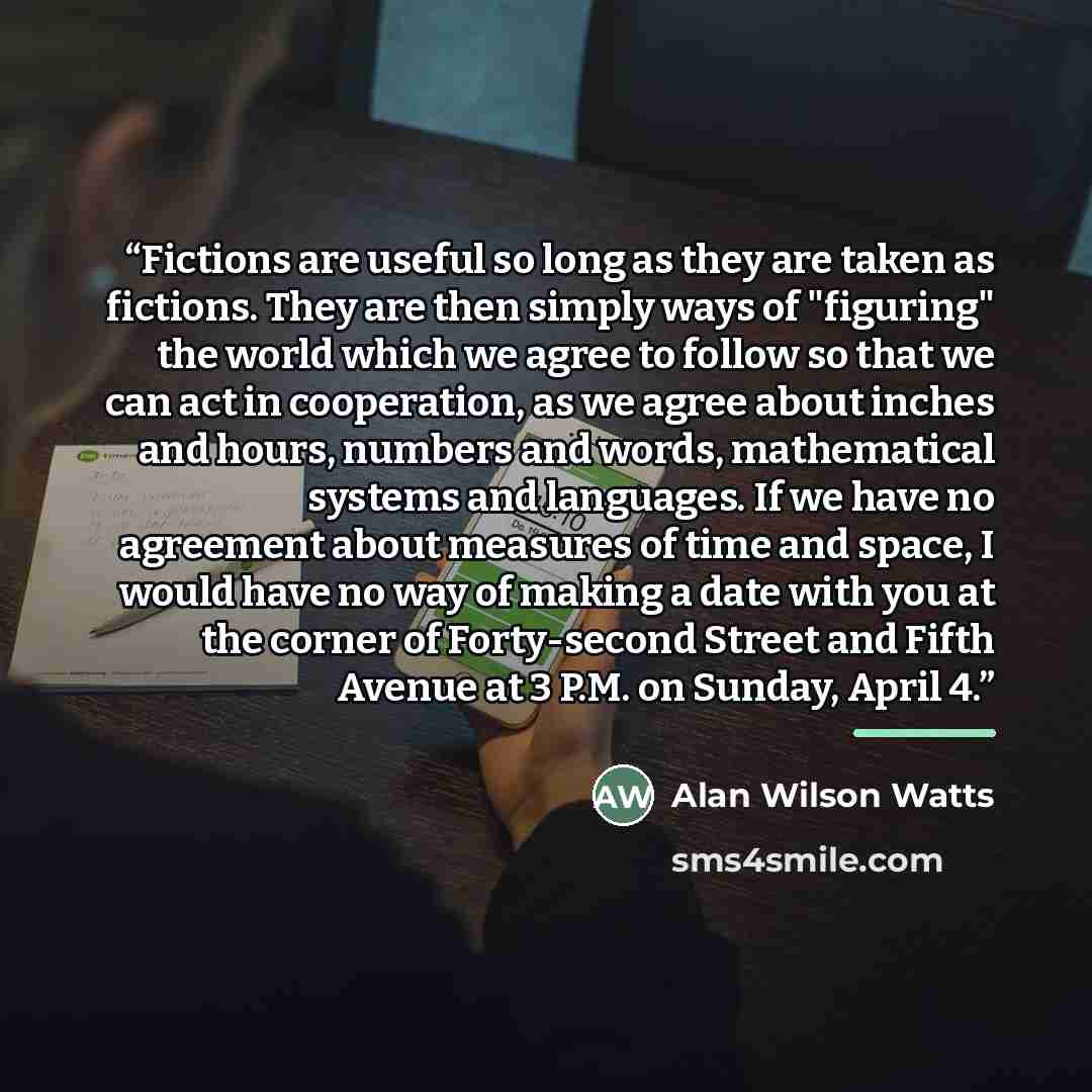 “Fictions are useful so long as they are taken as fictions. They are then simply ways of "figuring" the world which we agree to follow so that we can act in cooperation, as we agree about inches and hours, numbers and words, mathematical systems and languages. If we have no agreement about measures…” quote by Alan Wilson Watts