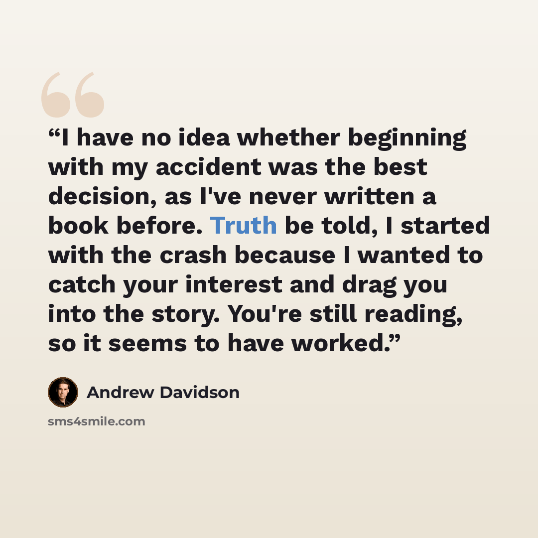 “I have no idea whether beginning with my accident was the best decision, as I've never written a book before. Truth be told, I started with the crash because I wanted to catch your interest and drag you into the story. You're still reading, so it seems to have worked.” quote by Andrew Davidson