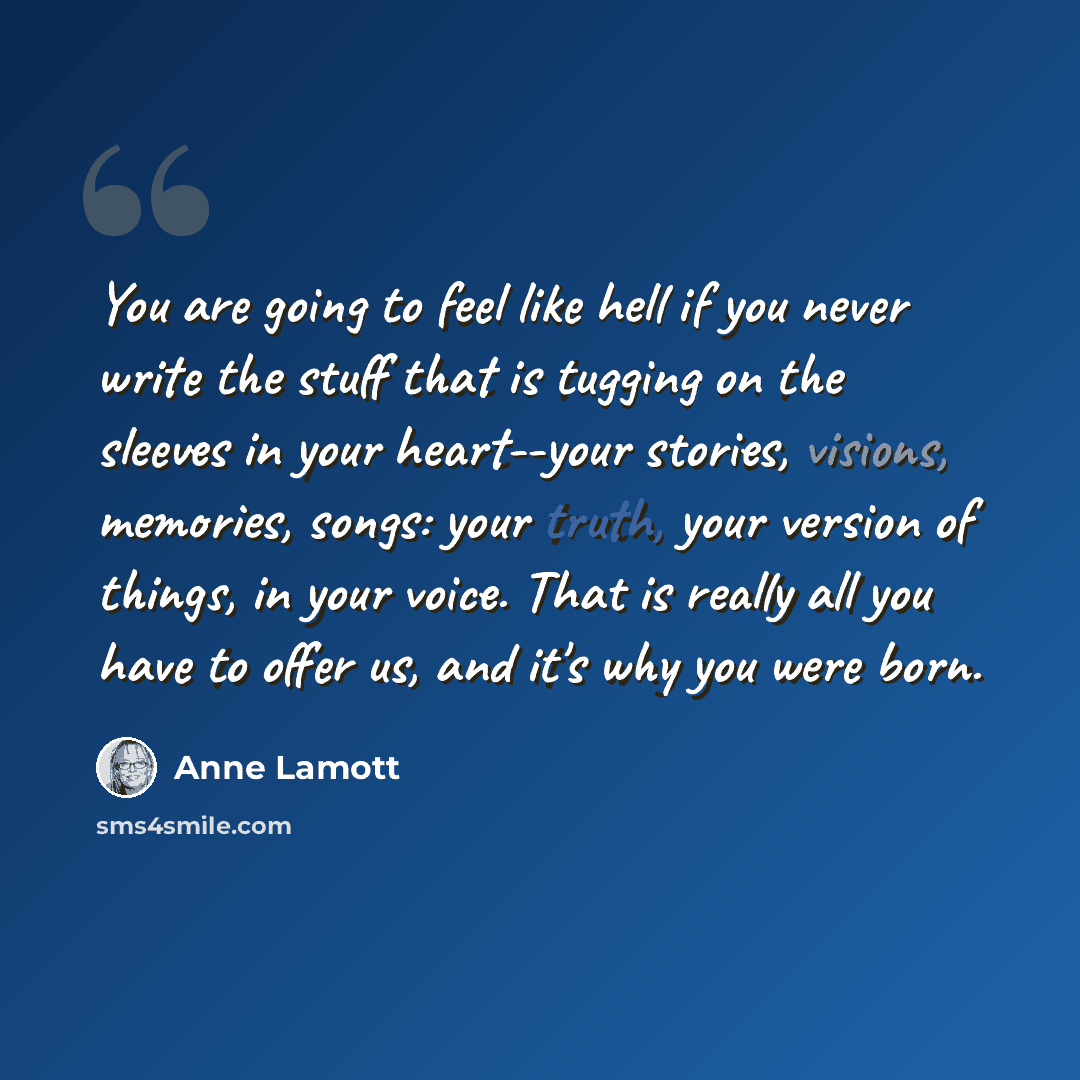 “You are going to feel like hell if you never write the stuff that is tugging on the sleeves in your heart--your stories, visions, memories, songs: your truth, your version of things, in your voice. That is really all you have to offer us, and it's why you were born.” quote by Anne Lamott