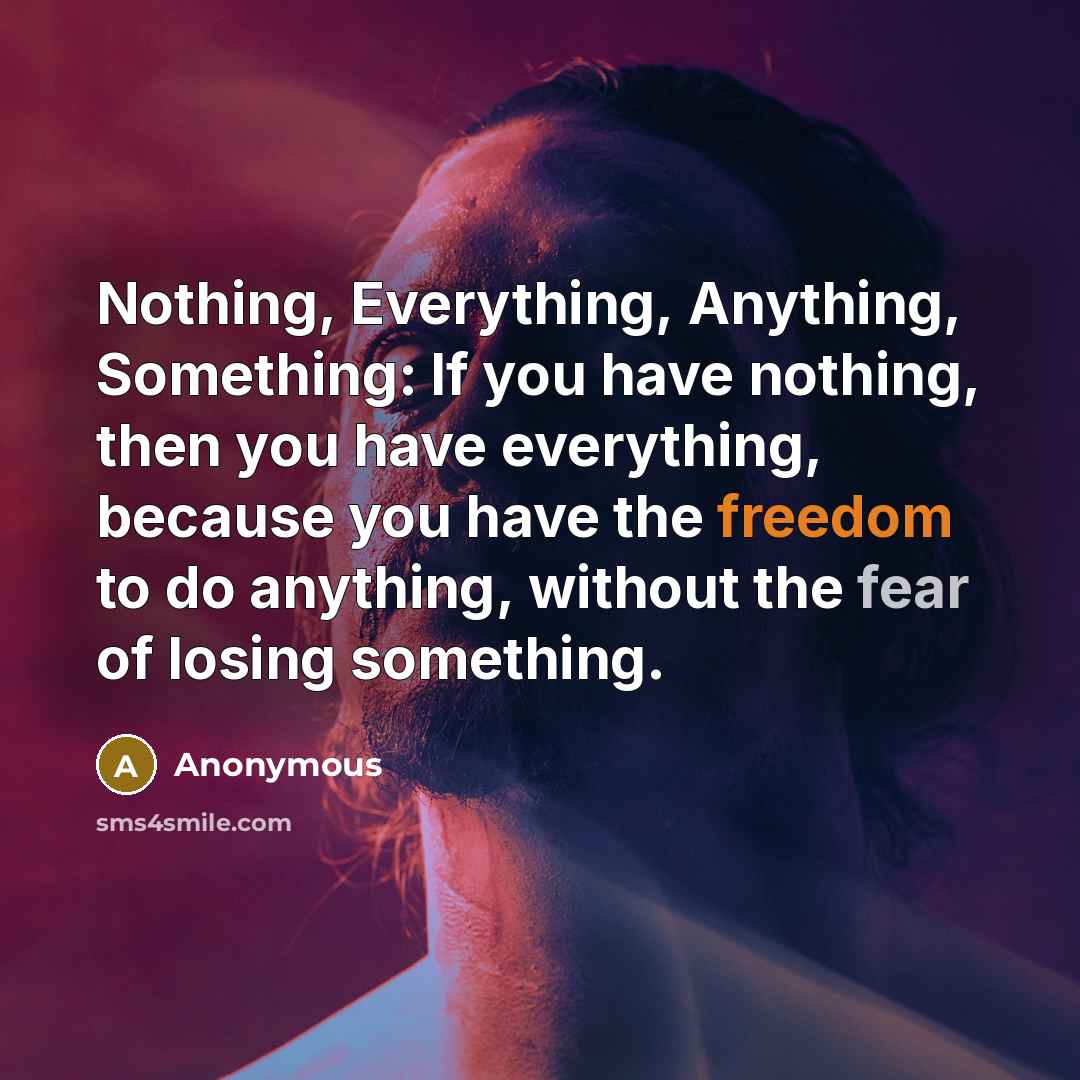“Nothing, Everything, Anything, Something: If you have nothing, then you have everything, because you have the freedom to do anything, without the fear of losing something.” quote by Anonymous