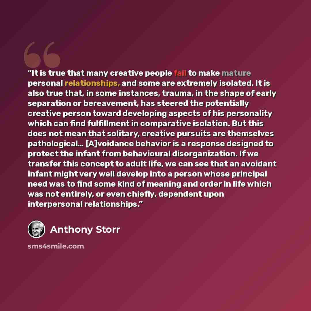 “It is true that many creative people fail to make mature personal relationships, and some are extremely isolated. It is also true that, in some instances, trauma, in the shape of early separation or bereavement, has steered the potentially creative person toward developing aspects of his…” quote by Anthony Storr