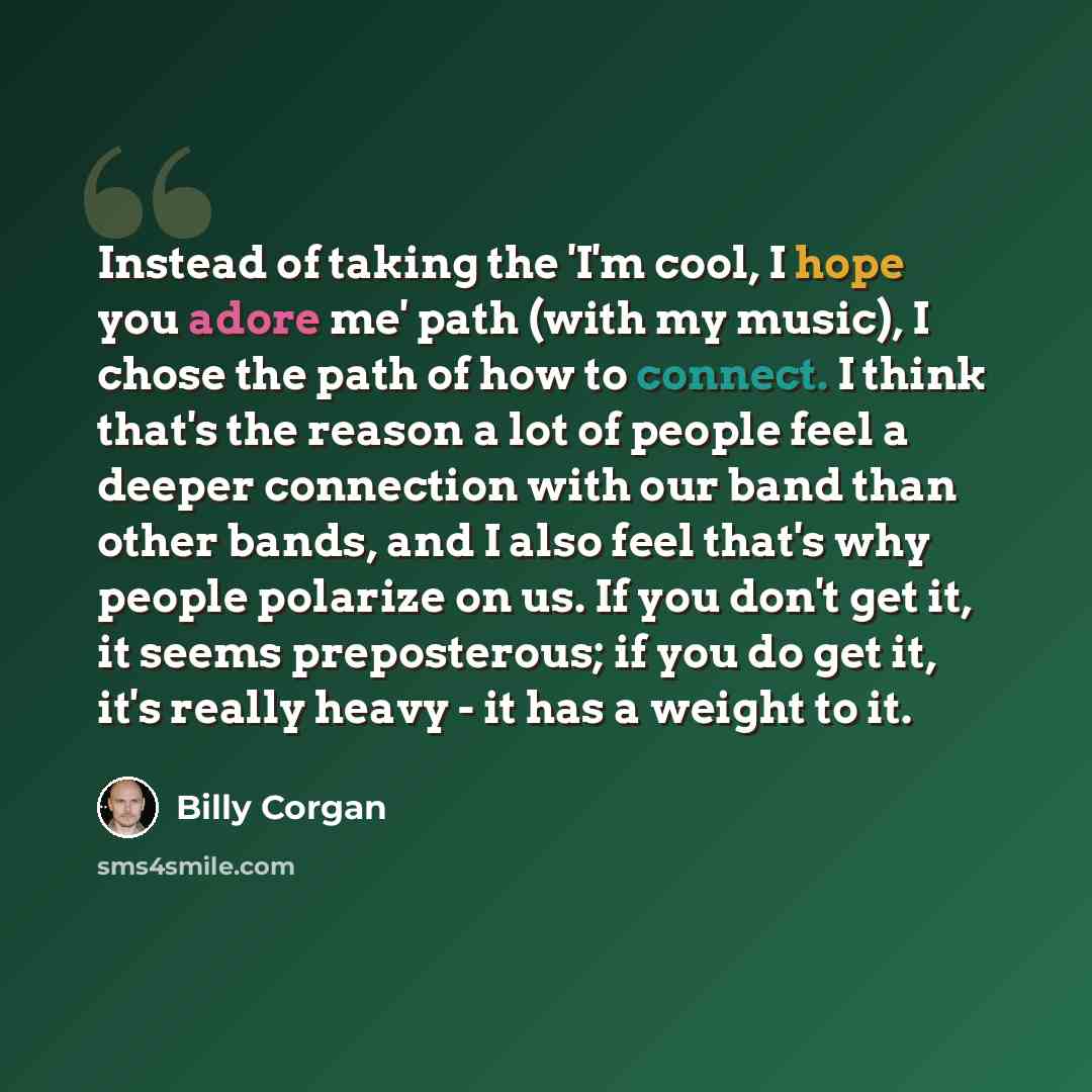 “Instead of taking the 'I'm cool, I hope you adore me' path (with my music), I chose the path of how to connect. I think that's the reason a lot of people feel a deeper connection with our band than other bands, and I also feel that's why people polarize on us. If you don't get it, it seems…” quote by Billy Corgan