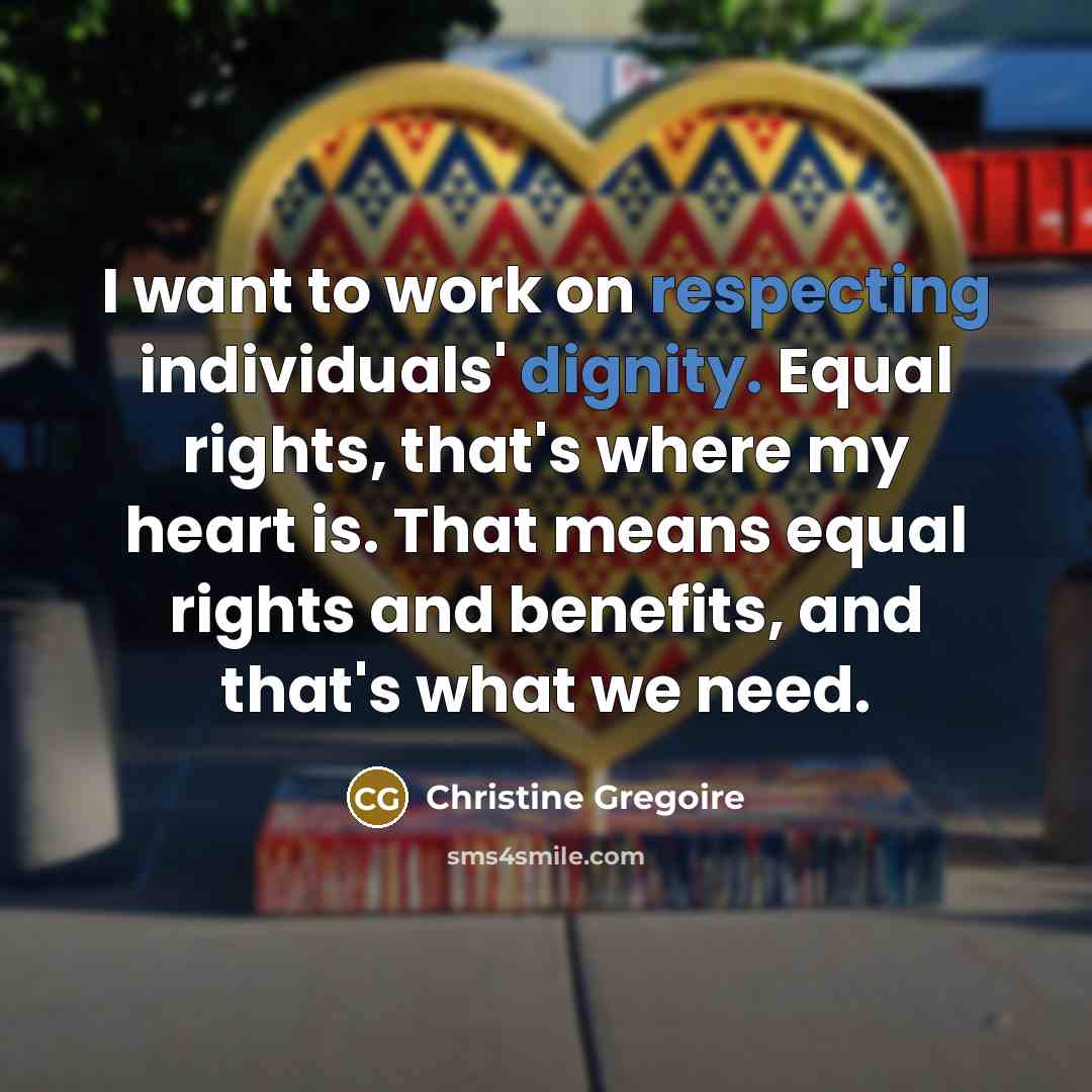 “I want to work on respecting individuals' dignity. Equal rights, that's where my heart is. That means equal rights and benefits, and that's what we need.” quote by Christine Gregoire