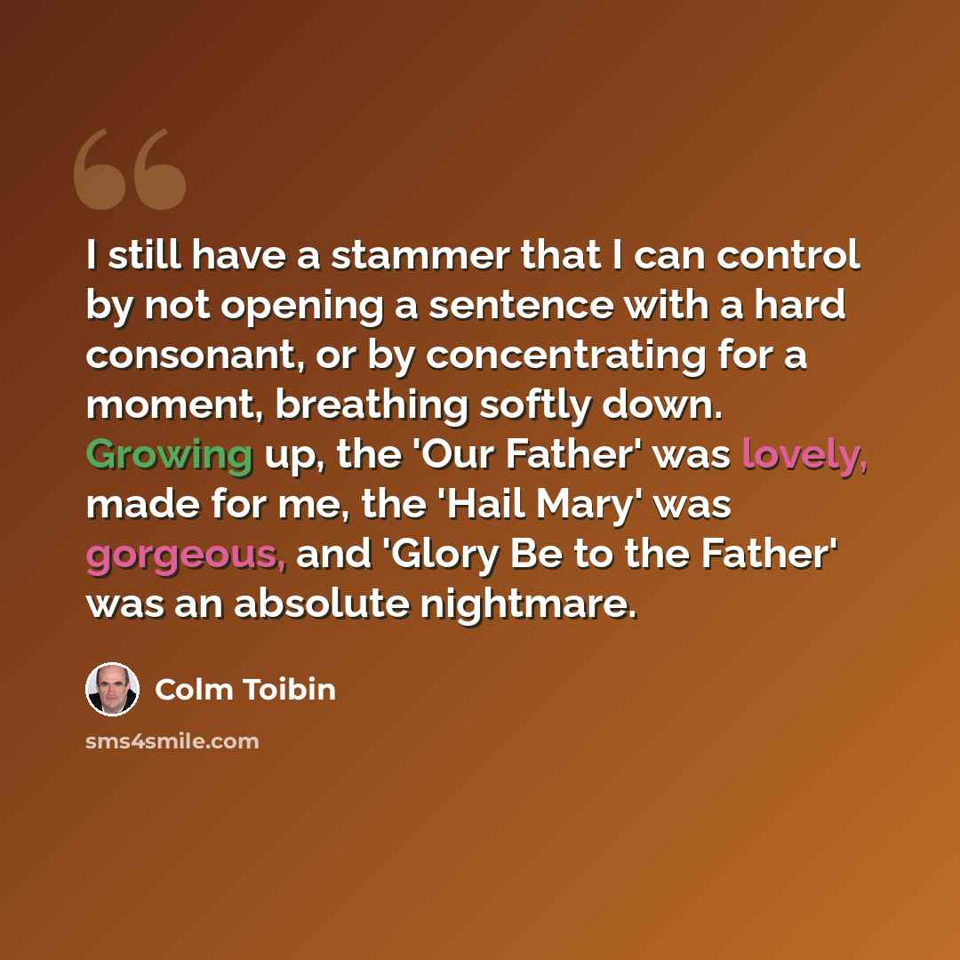 “I still have a stammer that I can control by not opening a sentence with a hard consonant, or by concentrating for a moment, breathing softly down. Growing up, the 'Our Father' was lovely, made for me, the 'Hail Mary' was gorgeous, and 'Glory Be to the Father' was an absolute nightmare.” quote by Colm Toibin