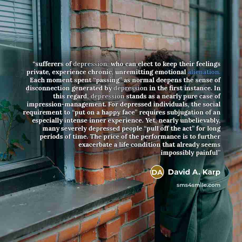 “sufferers of depression, who can elect to keep their feelings private, experience chronic, unremitting emotional alienation. Each moment spent “passing” as normal deepens the sense of disconnection generated by depression in the first instance. In this regard, depression stands as a nearly pure…” quote by David A. Karp