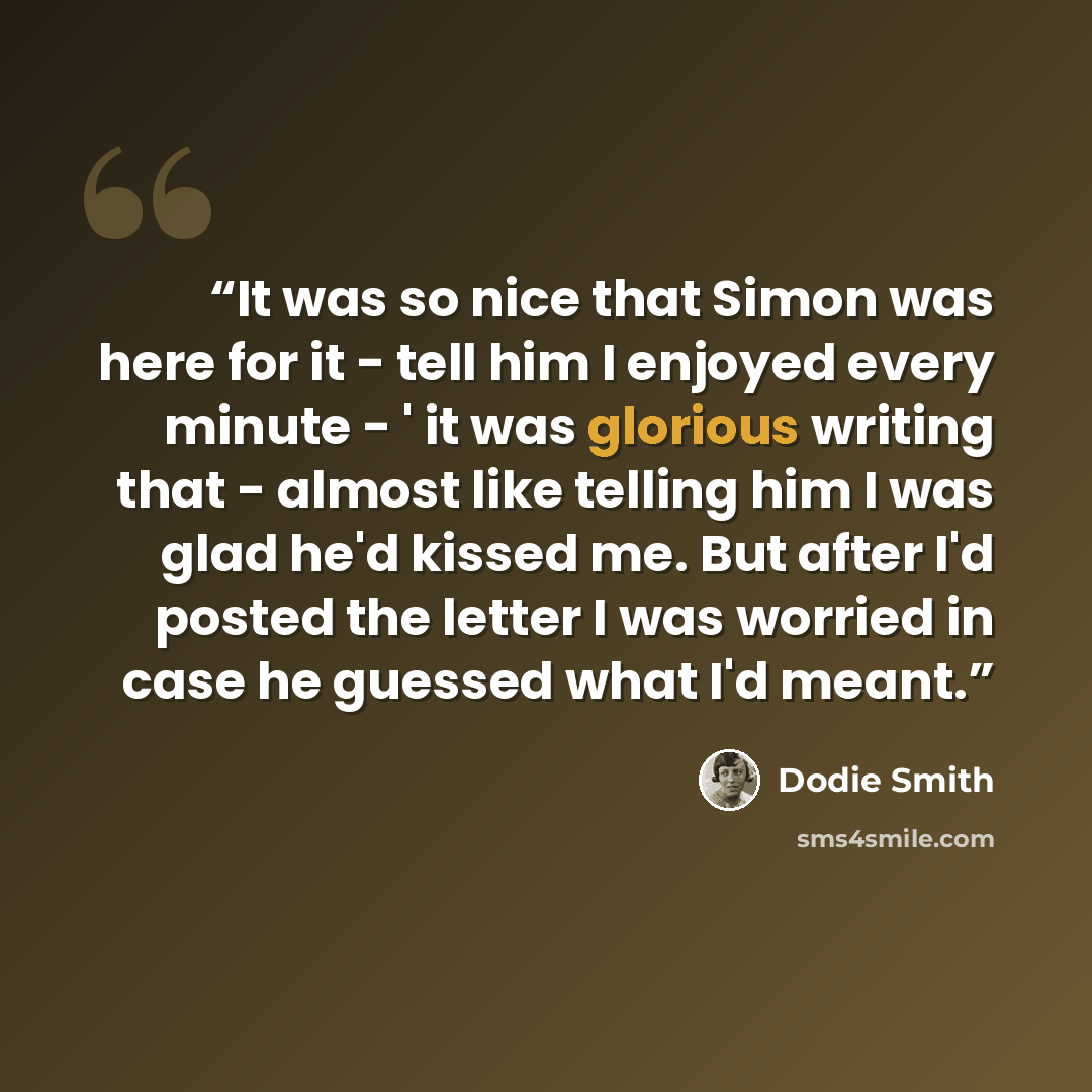 “It was so nice that Simon was here for it - tell him I enjoyed every minute - ' it was glorious writing that - almost like telling him I was glad he'd kissed me. But after I'd posted the letter I was worried in case he guessed what I'd meant.” quote by Dodie Smith