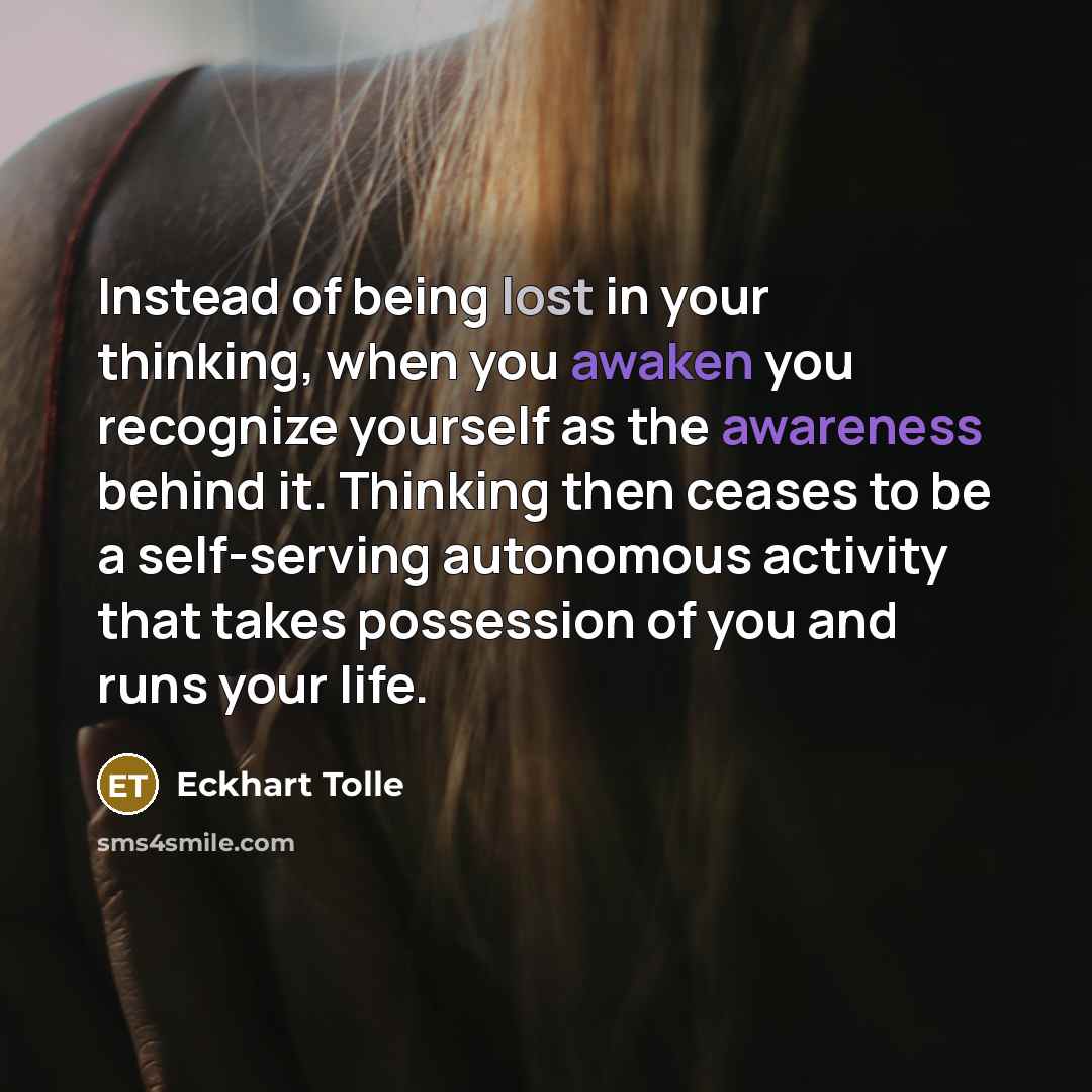 “Instead of being lost in your thinking, when you awaken you recognize yourself as the awareness behind it. Thinking then ceases to be a self-serving autonomous activity that takes possession of you and runs your life.” quote by Eckhart Tolle