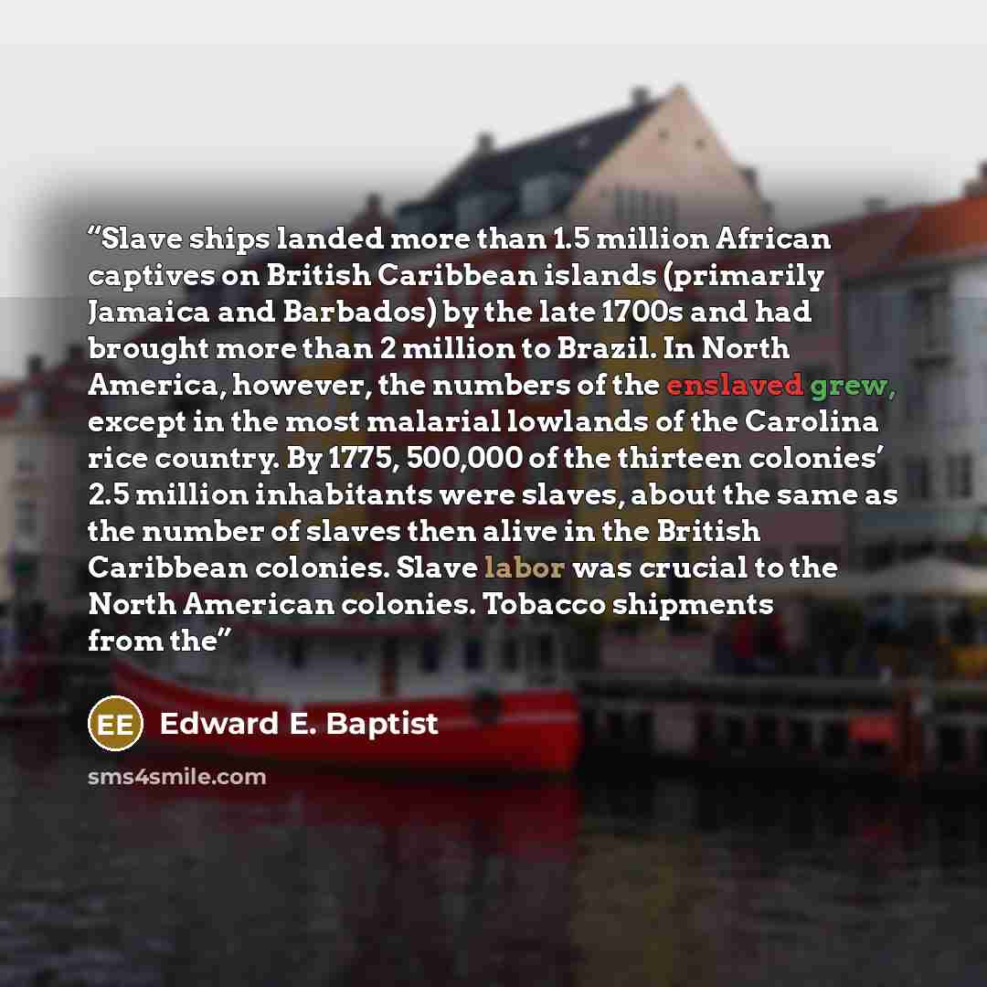 “Slave ships landed more than 1.5 million African captives on British Caribbean islands (primarily Jamaica and Barbados) by the late 1700s and had brought more than 2 million to Brazil. In North America, however, the numbers of the enslaved grew, except in the most malarial lowlands of the Carolina…” quote by Edward E. Baptist