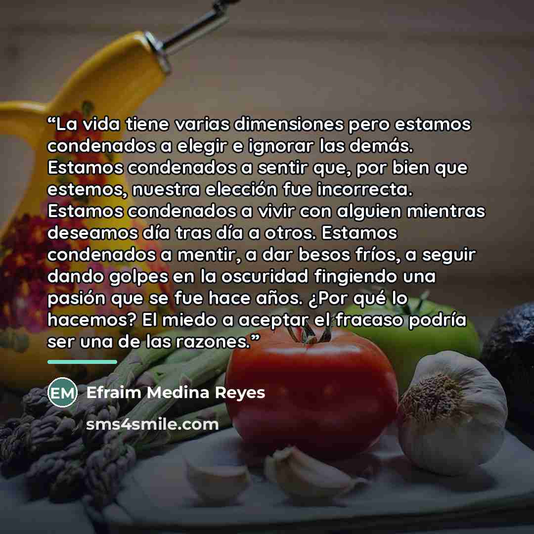 “La vida tiene varias dimensiones pero estamos condenados a elegir e ignorar las demás. Estamos condenados a sentir que, por bien que estemos, nuestra elección fue incorrecta. Estamos condenados a vivir con alguien mientras deseamos día tras día a otros. Estamos condenados a mentir, a dar besos…” quote by Efraim Medina Reyes