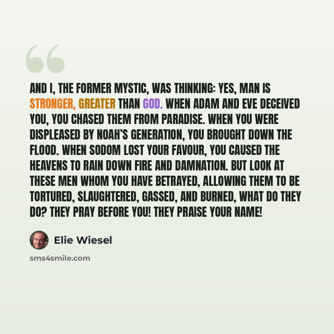 “And I, the former mystic, was thinking: Yes, man is stronger, greater than God. When Adam and Eve deceived You, You chased them from paradise. When You were displeased by Noah’s generation, You brought down the Flood. When Sodom lost Your favour, You caused the heavens to rain down fire and…” quote by Elie Wiesel