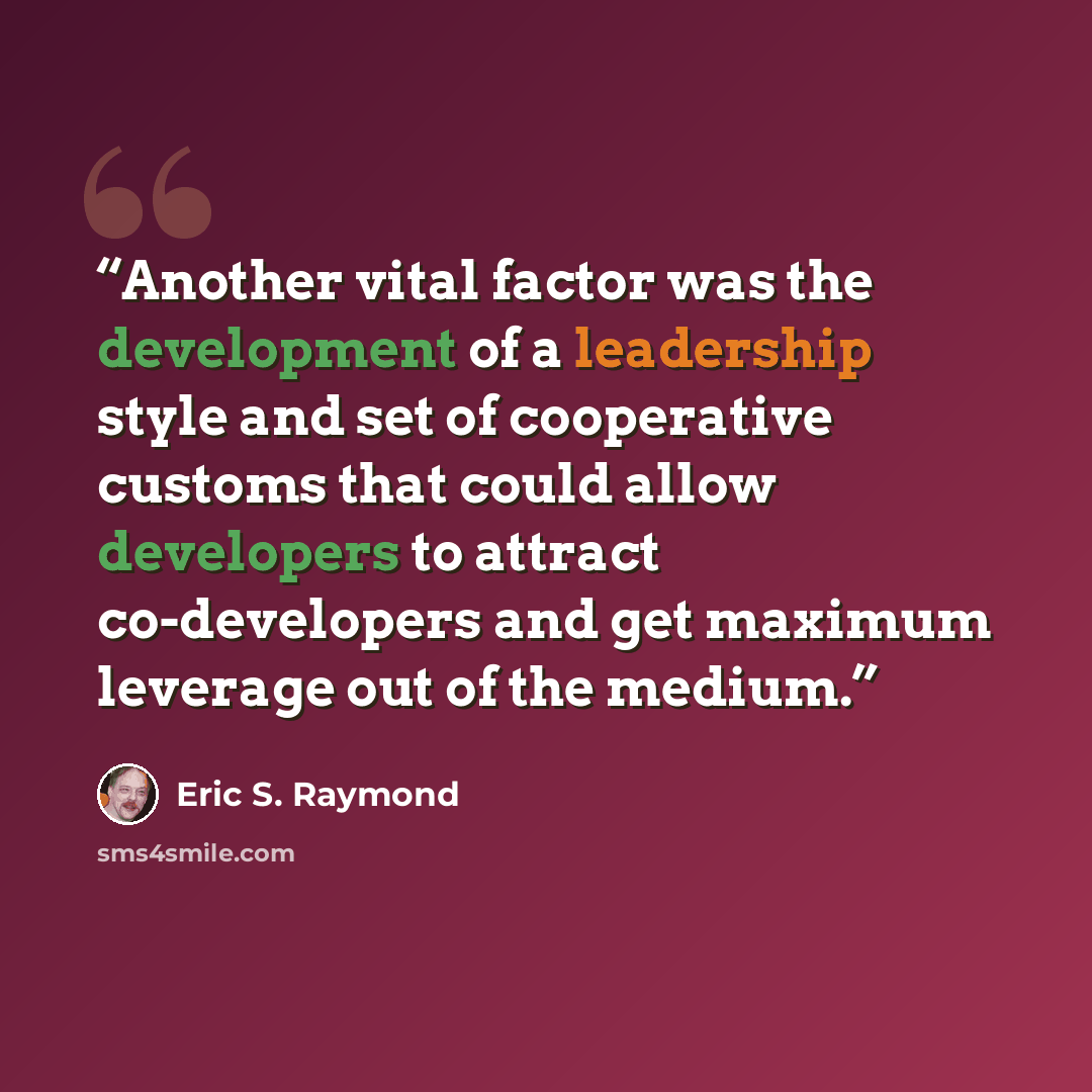 “Another vital factor was the development of a leadership style and set of cooperative customs that could allow developers to attract co-developers and get maximum leverage out of the medium.” quote by Eric S. Raymond