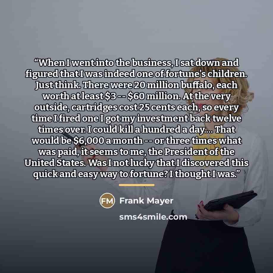 “When I went into the business, I sat down and figured that I was indeed one of fortune's children. Just think. There were 20 million buffalo, each worth at least $3 -- $60 million. At the very outside, cartridges cost 25 cents each, so every time I fired one I got my investment back twelve times…” quote by Frank Mayer