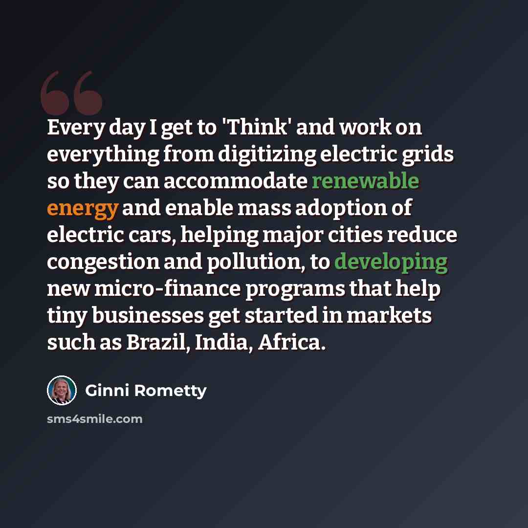 “Every day I get to 'Think' and work on everything from digitizing electric grids so they can accommodate renewable energy and enable mass adoption of electric cars, helping major cities reduce congestion and pollution, to developing new micro-finance programs that help tiny businesses get started…” quote by Ginni Rometty