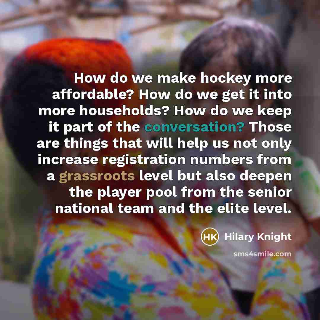 “How do we make hockey more affordable? How do we get it into more households? How do we keep it part of the conversation? Those are things that will help us not only increase registration numbers from a grassroots level but also deepen the player pool from the senior national team and the elite…” quote by Hilary Knight