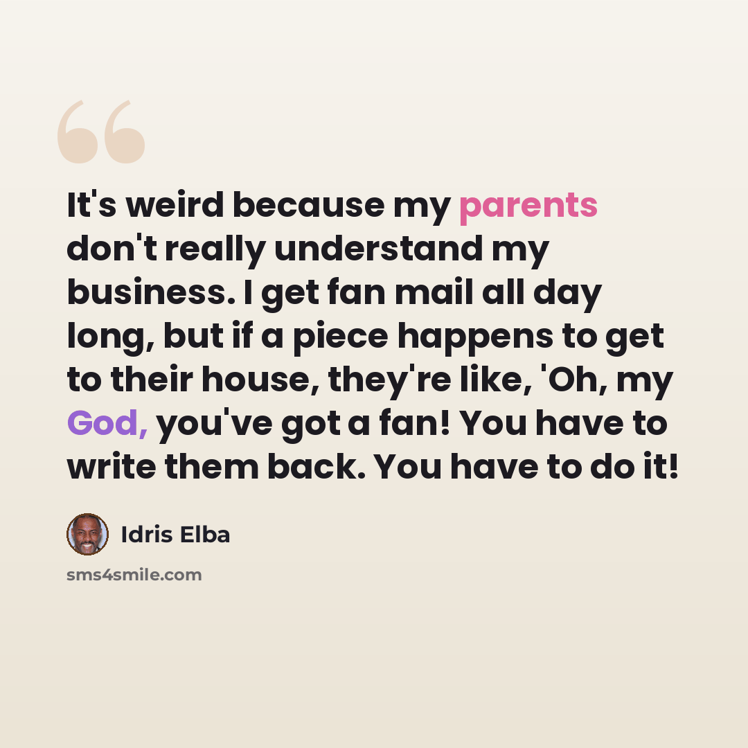 “It's weird because my parents don't really understand my business. I get fan mail all day long, but if a piece happens to get to their house, they're like, 'Oh, my God, you've got a fan! You have to write them back. You have to do it!” quote by Idris Elba