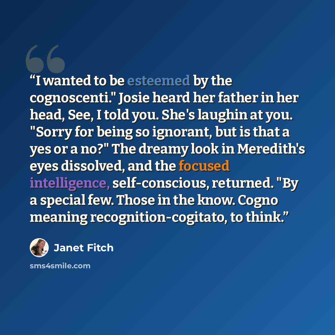 “I wanted to be esteemed by the cognoscenti." Josie heard her father in her head, See, I told you. She's laughin at you. "Sorry for being so ignorant, but is that a yes or a no?" The dreamy look in Meredith's eyes dissolved, and the focused intelligence, self-conscious, returned. "By a special few…” quote by Janet Fitch