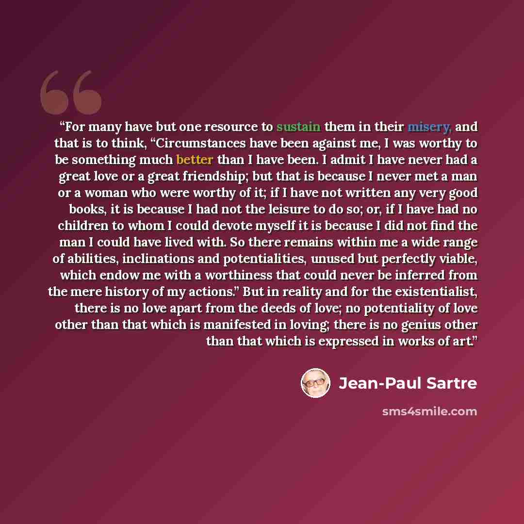 “For many have but one resource to sustain them in their misery, and that is to think, “Circumstances have been against me, I was worthy to be something much better than I have been. I admit I have never had a great love or a great friendship; but that is because I never met a man or a woman who…” quote by Jean-Paul Sartre