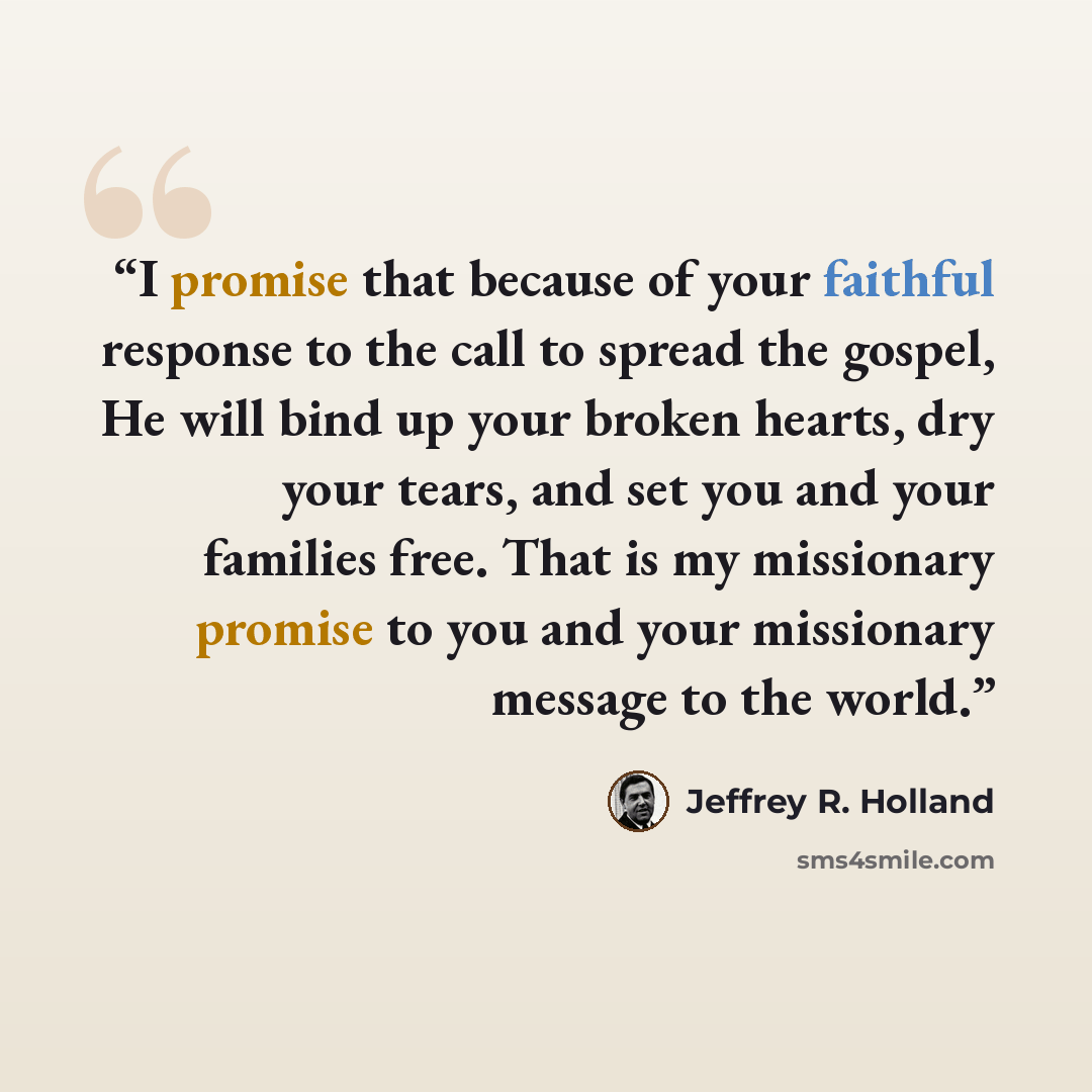 “I promise that because of your faithful response to the call to spread the gospel, He will bind up your broken hearts, dry your tears, and set you and your families free. That is my missionary promise to you and your missionary message to the world.” quote by Jeffrey R. Holland