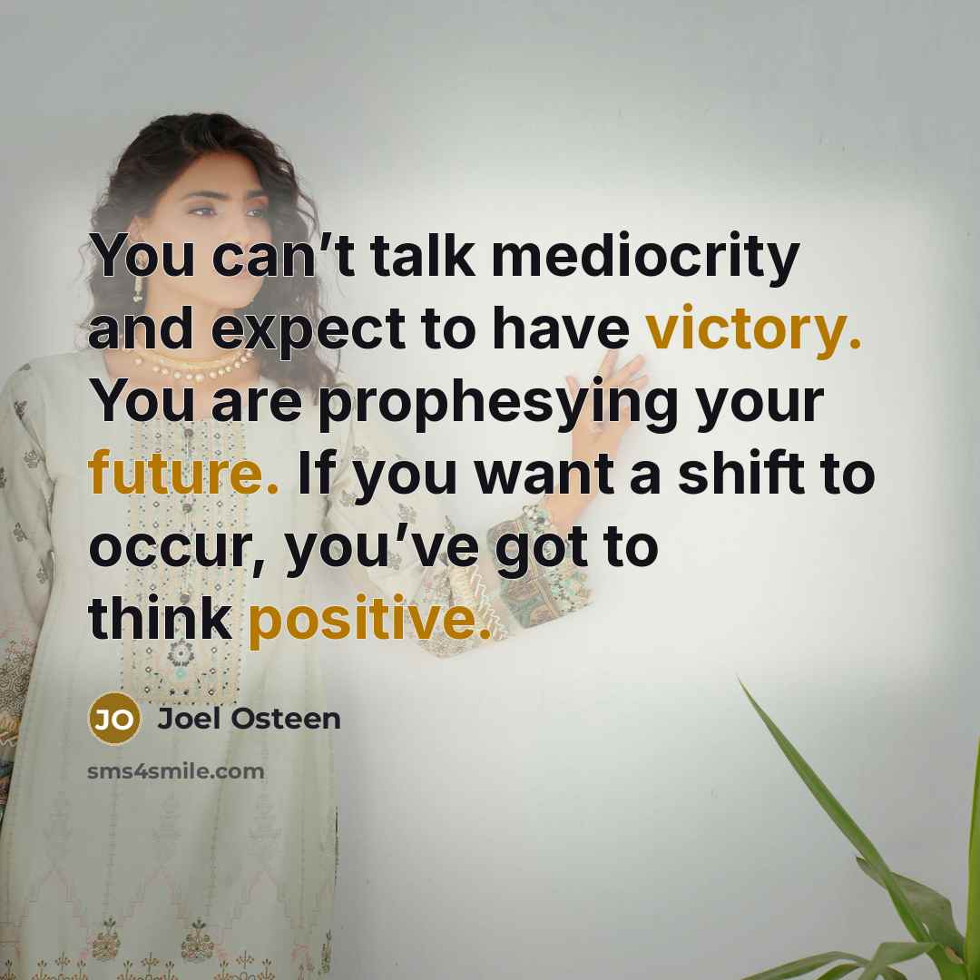 “You can’t talk mediocrity and expect to have victory. You are prophesying your future. If you want a shift to occur, you’ve got to think positive.” quote by Joel Osteen