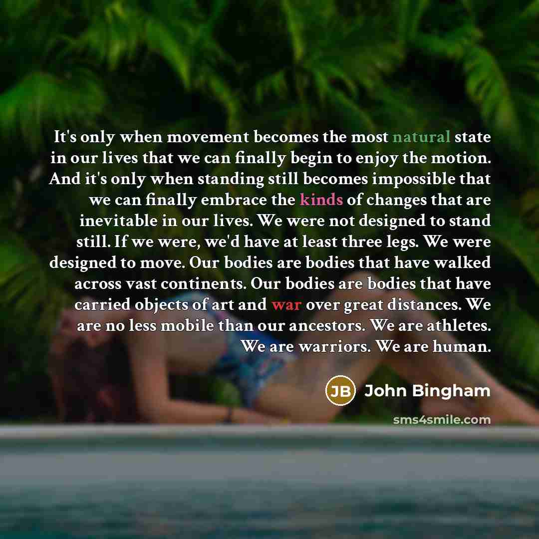 “It's only when movement becomes the most natural state in our lives that we can finally begin to enjoy the motion. And it's only when standing still becomes impossible that we can finally embrace the kinds of changes that are inevitable in our lives. We were not designed to stand still. If we…” quote by John Bingham