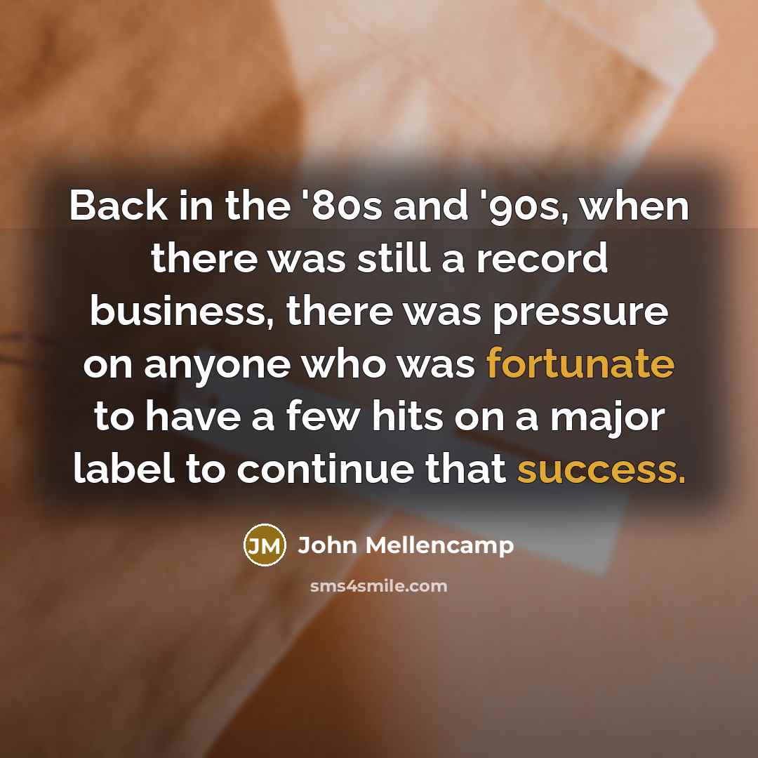 “Back in the '80s and '90s, when there was still a record business, there was pressure on anyone who was fortunate to have a few hits on a major label to continue that success.” quote by John Mellencamp
