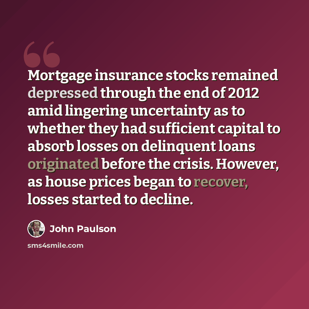 “Mortgage insurance stocks remained depressed through the end of 2012 amid lingering uncertainty as to whether they had sufficient capital to absorb losses on delinquent loans originated before the crisis. However, as house prices began to recover, losses started to decline.” quote by John Paulson