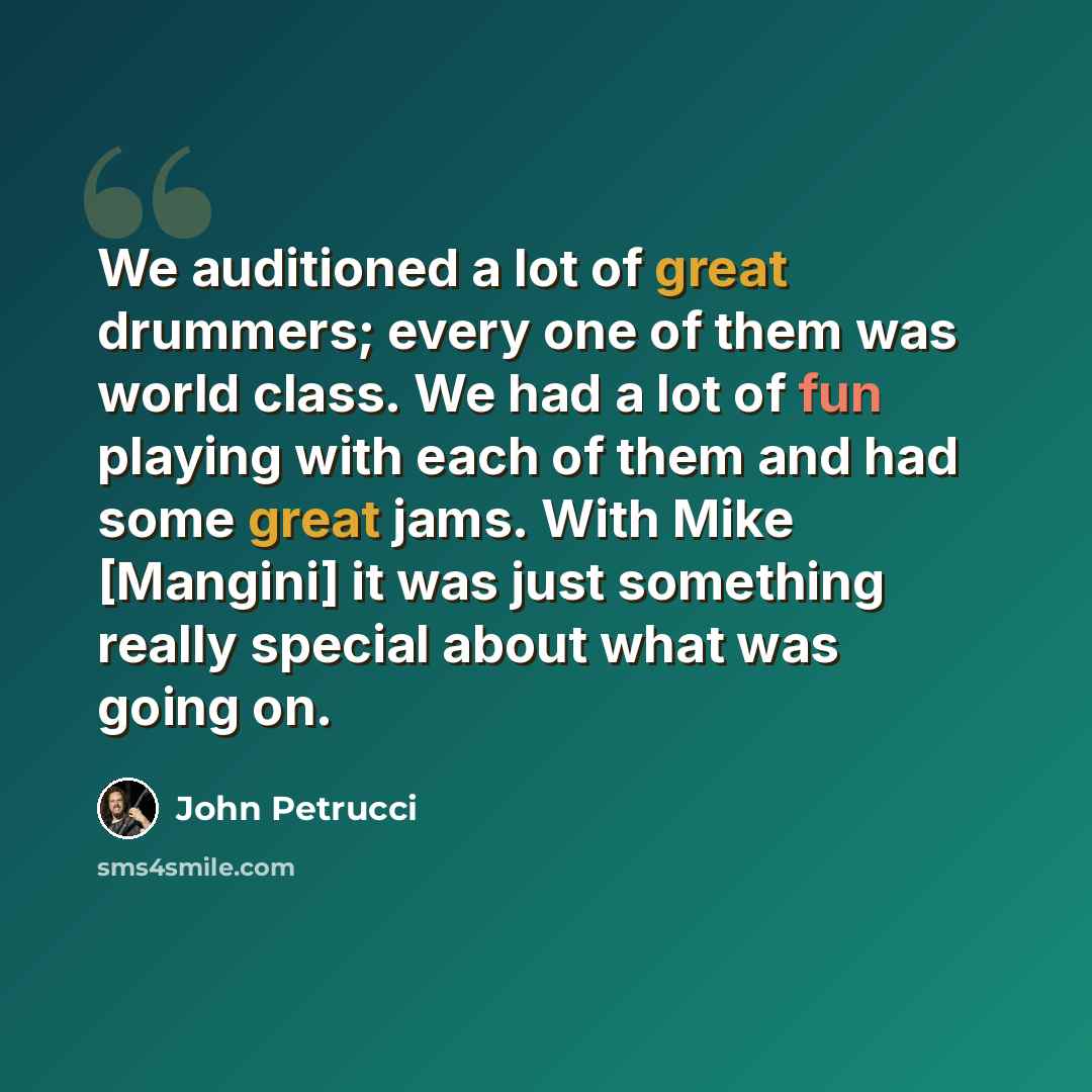 “We auditioned a lot of great drummers; every one of them was world class. We had a lot of fun playing with each of them and had some great jams. With Mike [Mangini] it was just something really special about what was going on.” quote by John Petrucci