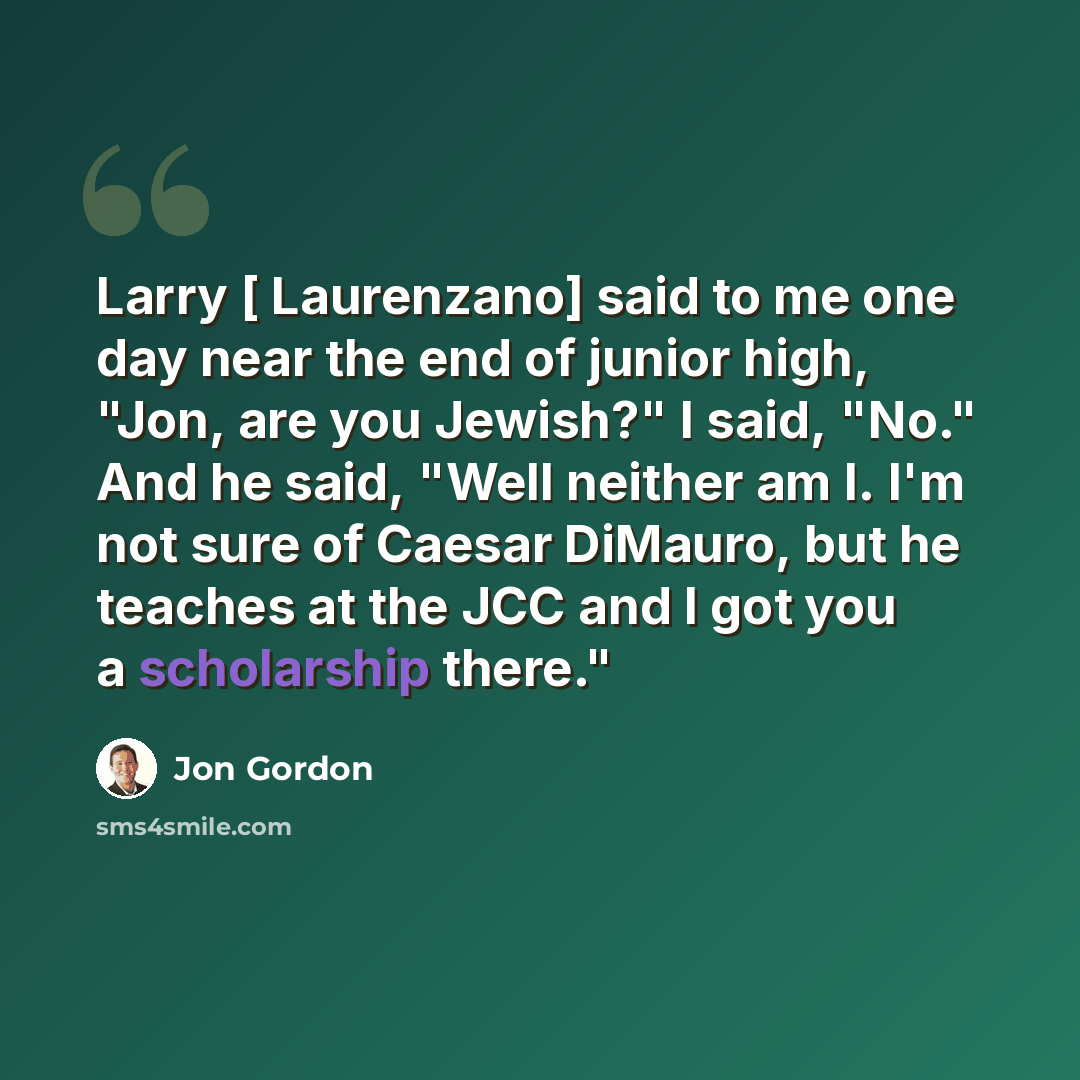 “Larry [ Laurenzano] said to me one day near the end of junior high, "Jon, are you Jewish?" I said, "No." And he said, "Well neither am I. I'm not sure of Caesar DiMauro, but he teaches at the JCC and I got you a scholarship there."” quote by Jon Gordon