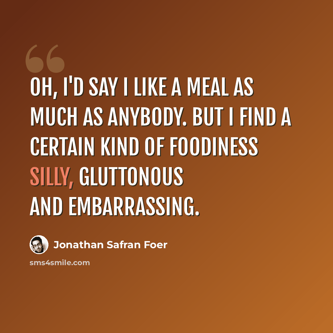 “Oh, I'd say I like a meal as much as anybody. But I find a certain kind of foodiness silly, gluttonous and embarrassing.” quote by Jonathan Safran Foer