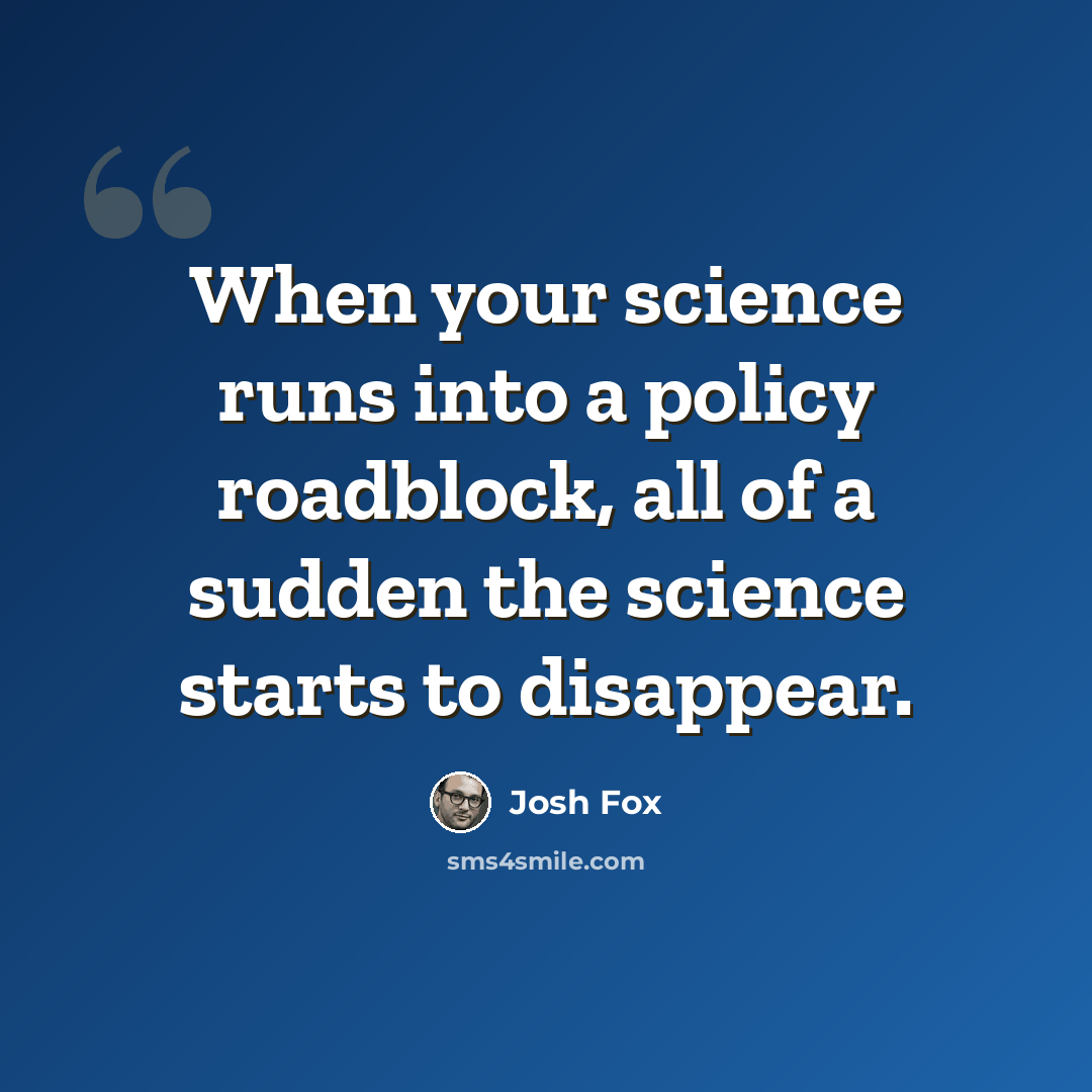 “When your science runs into a policy roadblock, all of a sudden the science starts to disappear.” quote by Josh Fox