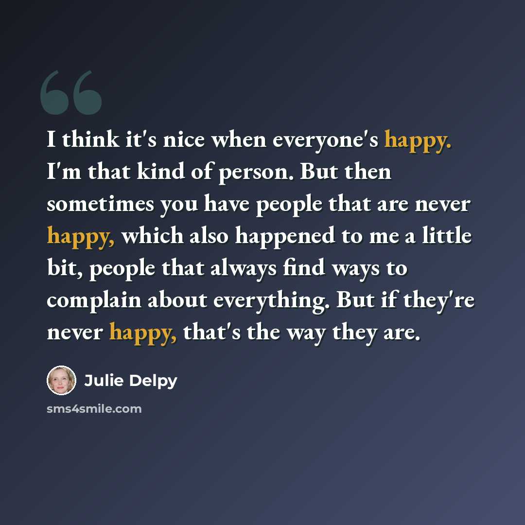 “I think it's nice when everyone's happy. I'm that kind of person. But then sometimes you have people that are never happy, which also happened to me a little bit, people that always find ways to complain about everything. But if they're never happy, that's the way they are.” quote by Julie Delpy