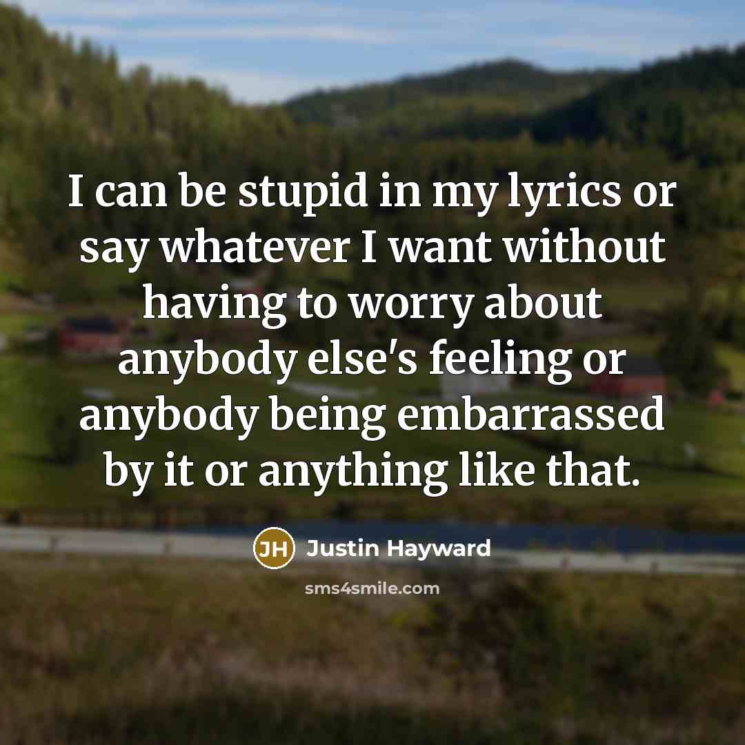 “I can be stupid in my lyrics or say whatever I want without having to worry about anybody else's feeling or anybody being embarrassed by it or anything like that.” quote by Justin Hayward